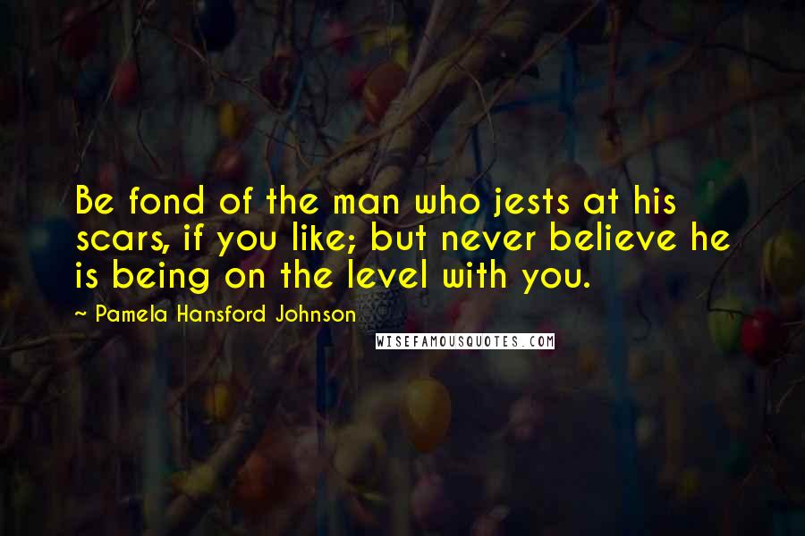Pamela Hansford Johnson Quotes: Be fond of the man who jests at his scars, if you like; but never believe he is being on the level with you.