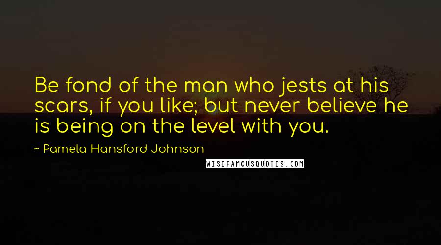 Pamela Hansford Johnson Quotes: Be fond of the man who jests at his scars, if you like; but never believe he is being on the level with you.