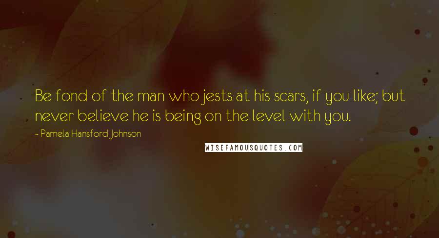 Pamela Hansford Johnson Quotes: Be fond of the man who jests at his scars, if you like; but never believe he is being on the level with you.