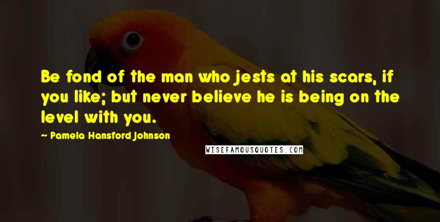 Pamela Hansford Johnson Quotes: Be fond of the man who jests at his scars, if you like; but never believe he is being on the level with you.