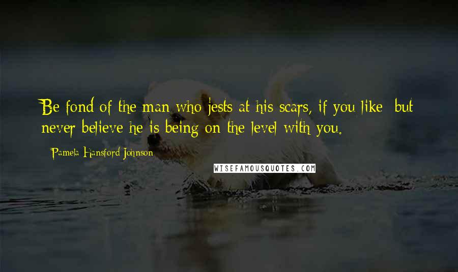 Pamela Hansford Johnson Quotes: Be fond of the man who jests at his scars, if you like; but never believe he is being on the level with you.