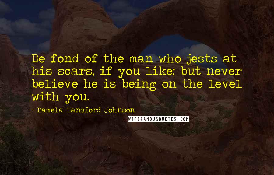 Pamela Hansford Johnson Quotes: Be fond of the man who jests at his scars, if you like; but never believe he is being on the level with you.