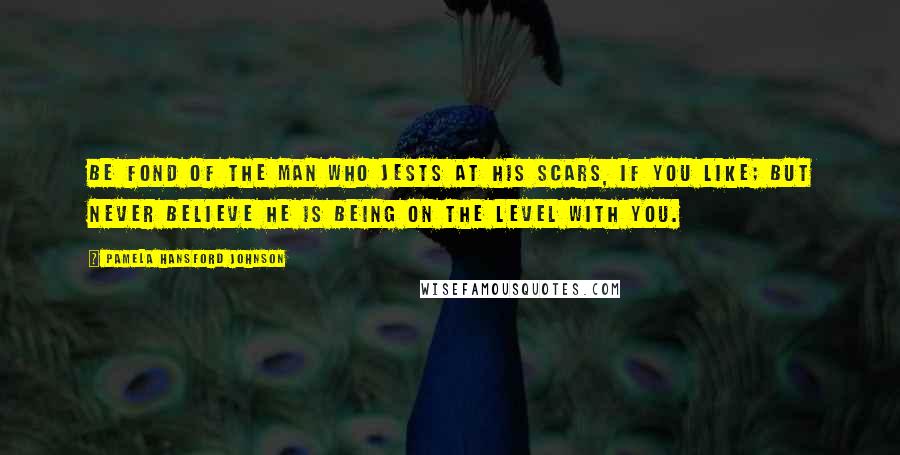Pamela Hansford Johnson Quotes: Be fond of the man who jests at his scars, if you like; but never believe he is being on the level with you.