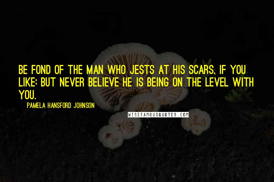 Pamela Hansford Johnson Quotes: Be fond of the man who jests at his scars, if you like; but never believe he is being on the level with you.