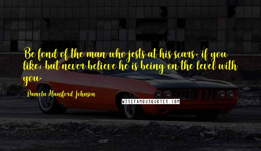Pamela Hansford Johnson Quotes: Be fond of the man who jests at his scars, if you like; but never believe he is being on the level with you.