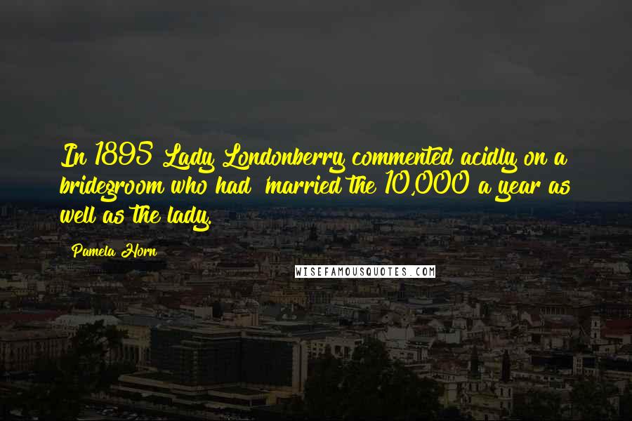 Pamela Horn Quotes: In 1895 Lady Londonberry commented acidly on a bridegroom who had 'married the 10,000 a year as well as the lady.