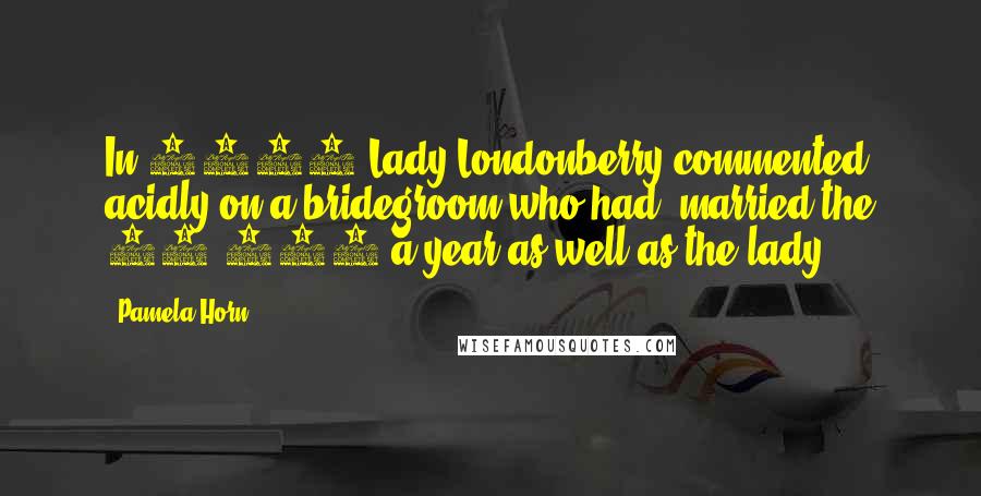 Pamela Horn Quotes: In 1895 Lady Londonberry commented acidly on a bridegroom who had 'married the 10,000 a year as well as the lady.