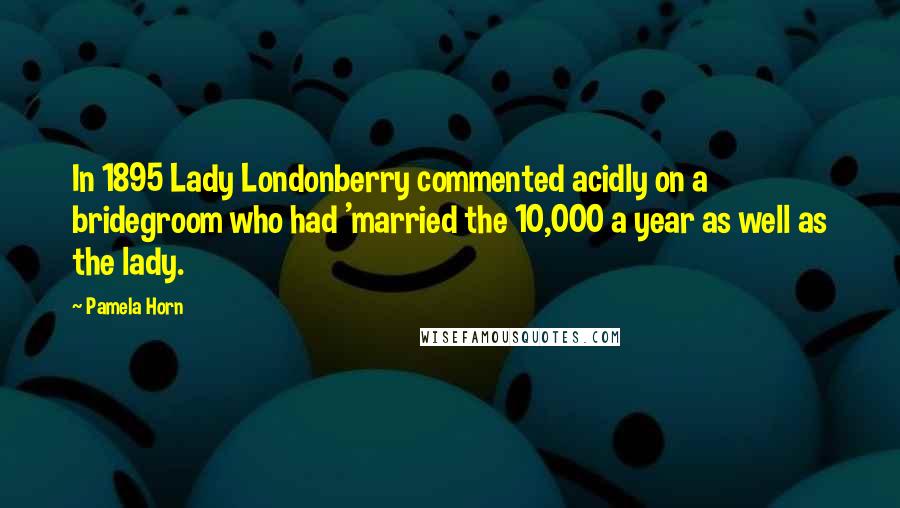 Pamela Horn Quotes: In 1895 Lady Londonberry commented acidly on a bridegroom who had 'married the 10,000 a year as well as the lady.