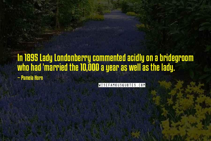 Pamela Horn Quotes: In 1895 Lady Londonberry commented acidly on a bridegroom who had 'married the 10,000 a year as well as the lady.