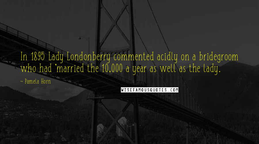 Pamela Horn Quotes: In 1895 Lady Londonberry commented acidly on a bridegroom who had 'married the 10,000 a year as well as the lady.