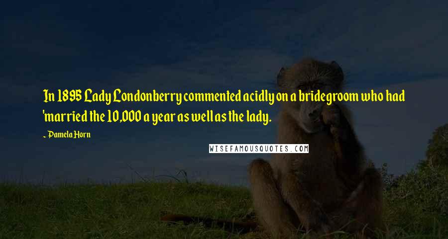 Pamela Horn Quotes: In 1895 Lady Londonberry commented acidly on a bridegroom who had 'married the 10,000 a year as well as the lady.