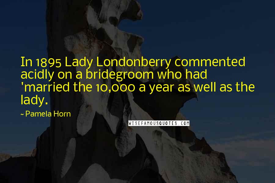 Pamela Horn Quotes: In 1895 Lady Londonberry commented acidly on a bridegroom who had 'married the 10,000 a year as well as the lady.