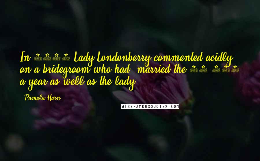 Pamela Horn Quotes: In 1895 Lady Londonberry commented acidly on a bridegroom who had 'married the 10,000 a year as well as the lady.
