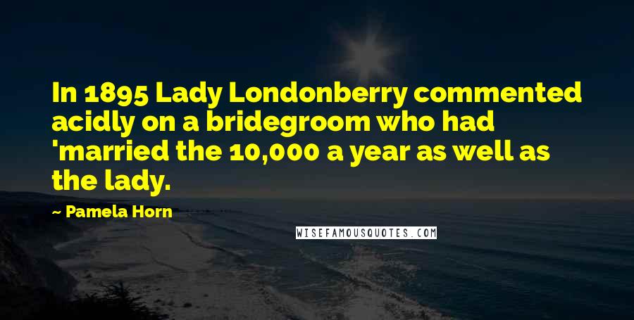 Pamela Horn Quotes: In 1895 Lady Londonberry commented acidly on a bridegroom who had 'married the 10,000 a year as well as the lady.