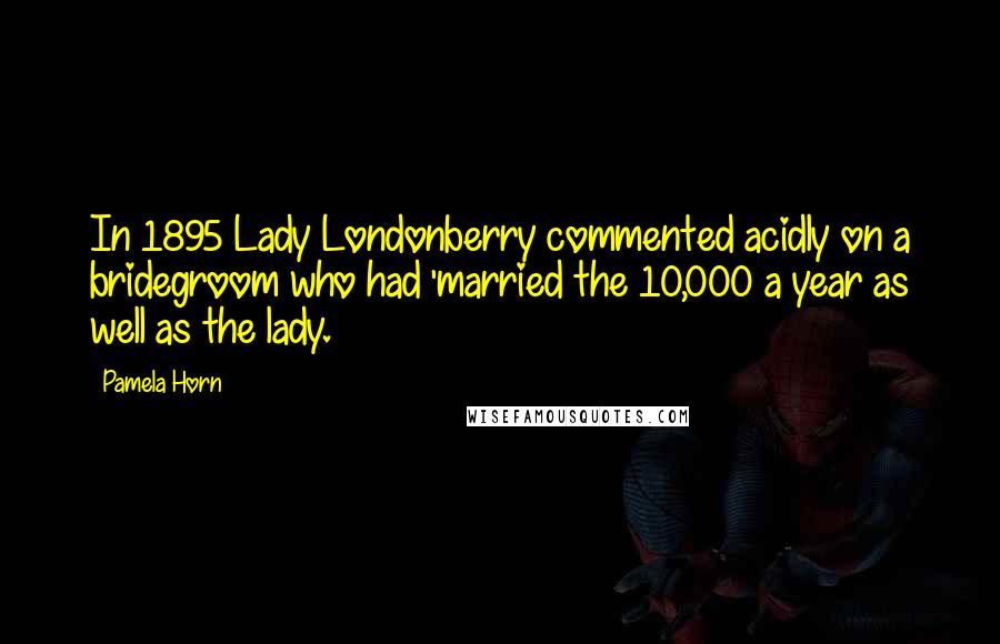 Pamela Horn Quotes: In 1895 Lady Londonberry commented acidly on a bridegroom who had 'married the 10,000 a year as well as the lady.