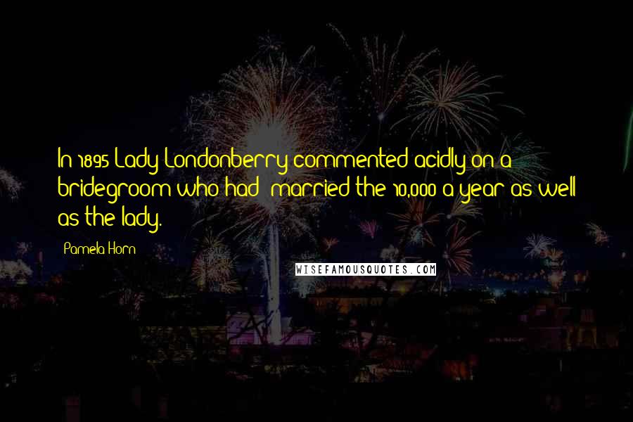 Pamela Horn Quotes: In 1895 Lady Londonberry commented acidly on a bridegroom who had 'married the 10,000 a year as well as the lady.