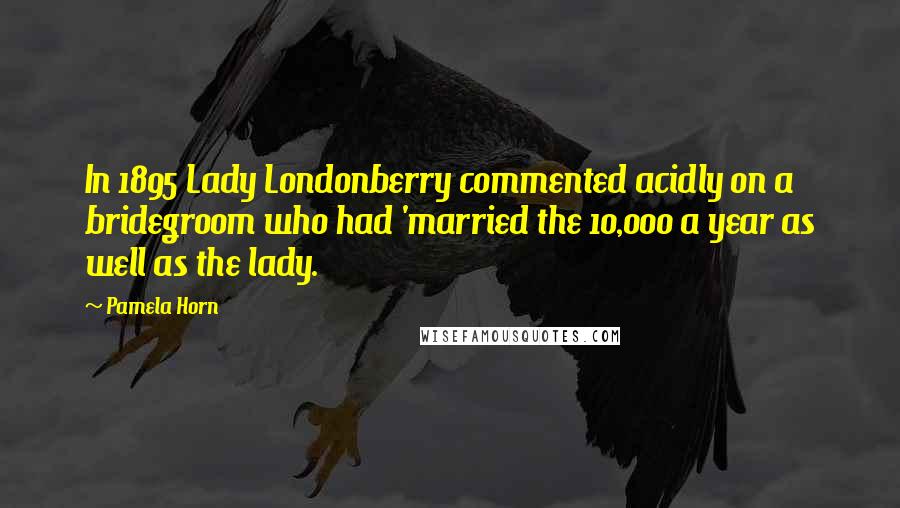 Pamela Horn Quotes: In 1895 Lady Londonberry commented acidly on a bridegroom who had 'married the 10,000 a year as well as the lady.