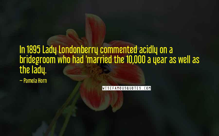 Pamela Horn Quotes: In 1895 Lady Londonberry commented acidly on a bridegroom who had 'married the 10,000 a year as well as the lady.