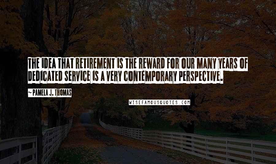 Pamela J. Thomas Quotes: The idea that retirement is the reward for our many years of dedicated service is a very contemporary perspective.