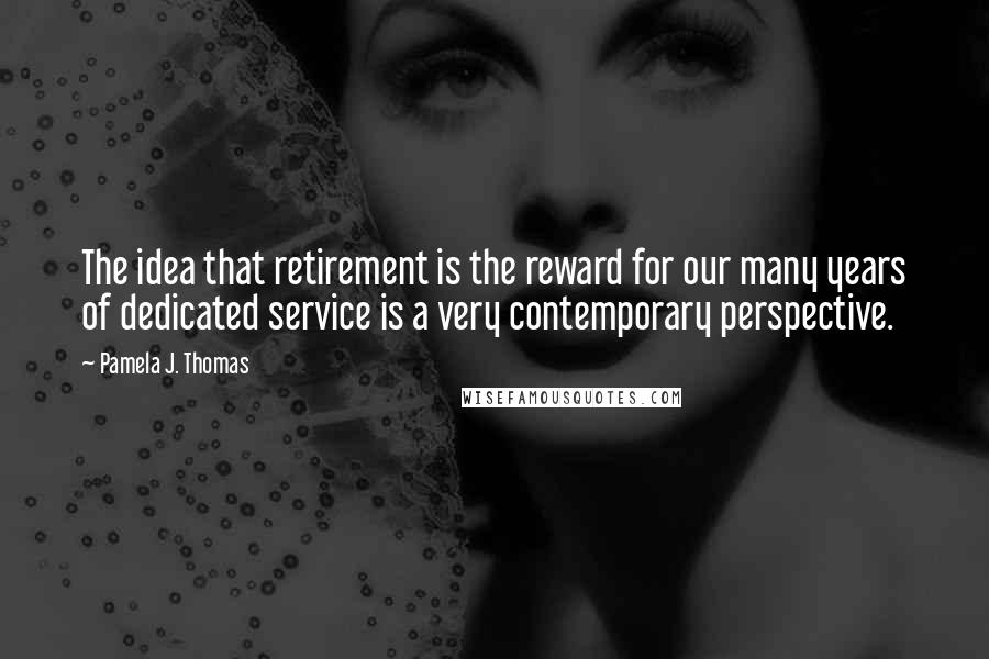 Pamela J. Thomas Quotes: The idea that retirement is the reward for our many years of dedicated service is a very contemporary perspective.