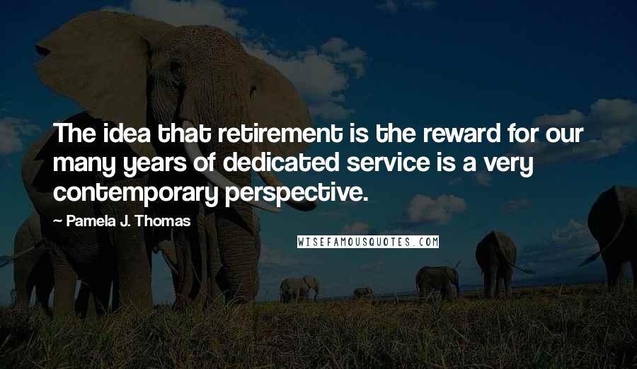 Pamela J. Thomas Quotes: The idea that retirement is the reward for our many years of dedicated service is a very contemporary perspective.