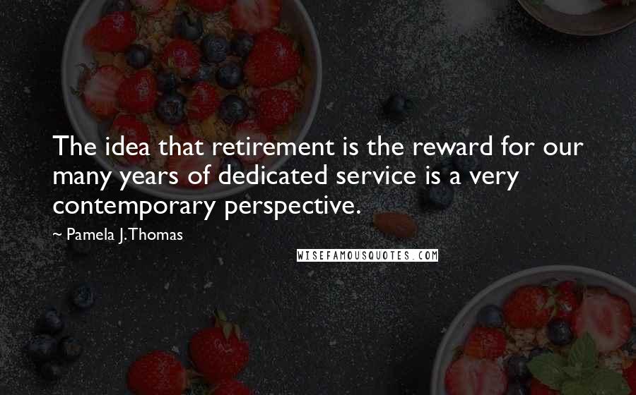 Pamela J. Thomas Quotes: The idea that retirement is the reward for our many years of dedicated service is a very contemporary perspective.