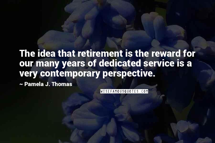 Pamela J. Thomas Quotes: The idea that retirement is the reward for our many years of dedicated service is a very contemporary perspective.