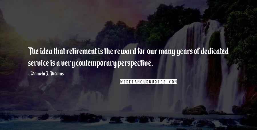 Pamela J. Thomas Quotes: The idea that retirement is the reward for our many years of dedicated service is a very contemporary perspective.