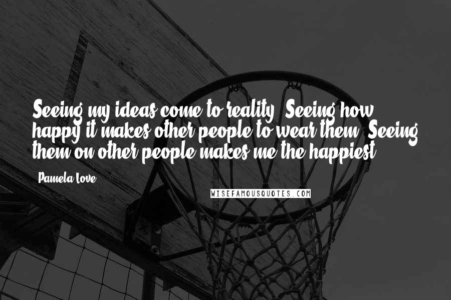 Pamela Love Quotes: Seeing my ideas come to reality. Seeing how happy it makes other people to wear them. Seeing them on other people makes me the happiest.