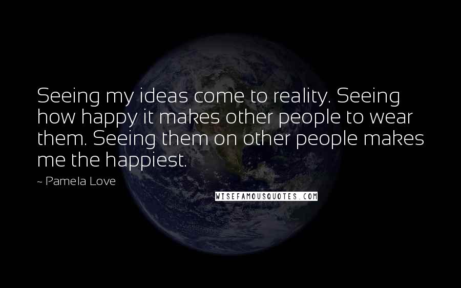 Pamela Love Quotes: Seeing my ideas come to reality. Seeing how happy it makes other people to wear them. Seeing them on other people makes me the happiest.