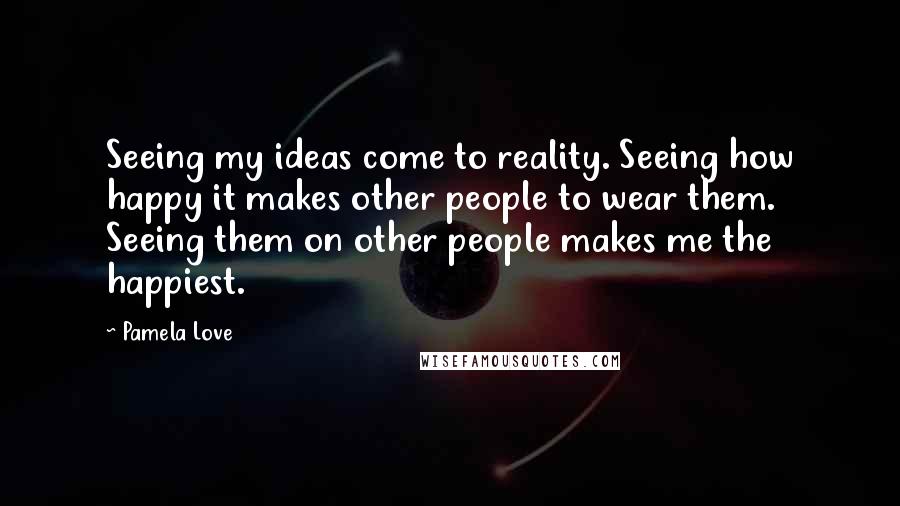 Pamela Love Quotes: Seeing my ideas come to reality. Seeing how happy it makes other people to wear them. Seeing them on other people makes me the happiest.