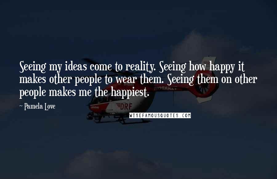 Pamela Love Quotes: Seeing my ideas come to reality. Seeing how happy it makes other people to wear them. Seeing them on other people makes me the happiest.