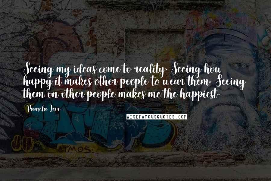 Pamela Love Quotes: Seeing my ideas come to reality. Seeing how happy it makes other people to wear them. Seeing them on other people makes me the happiest.