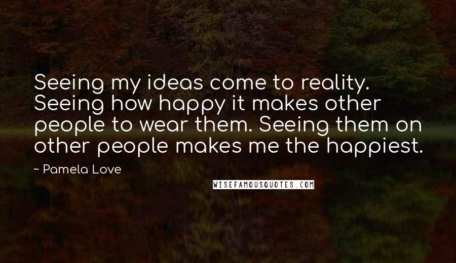 Pamela Love Quotes: Seeing my ideas come to reality. Seeing how happy it makes other people to wear them. Seeing them on other people makes me the happiest.