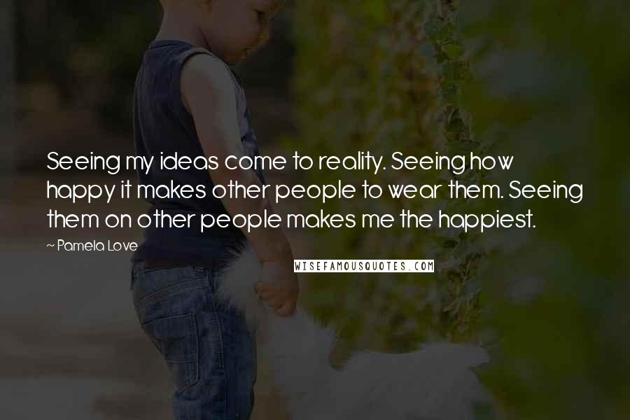 Pamela Love Quotes: Seeing my ideas come to reality. Seeing how happy it makes other people to wear them. Seeing them on other people makes me the happiest.