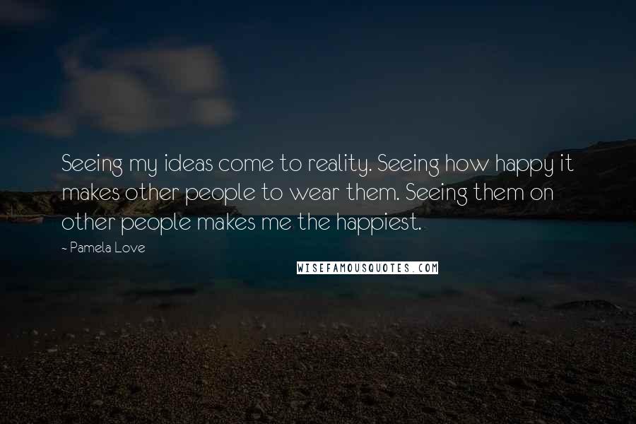 Pamela Love Quotes: Seeing my ideas come to reality. Seeing how happy it makes other people to wear them. Seeing them on other people makes me the happiest.
