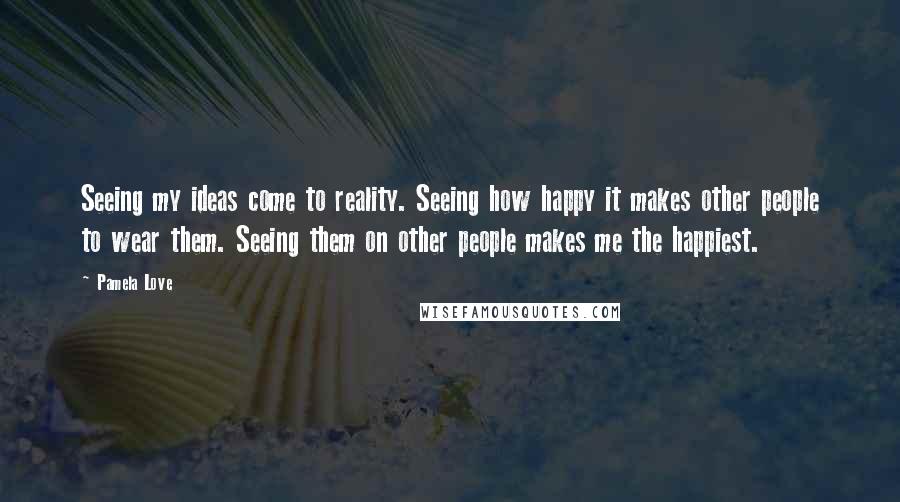 Pamela Love Quotes: Seeing my ideas come to reality. Seeing how happy it makes other people to wear them. Seeing them on other people makes me the happiest.