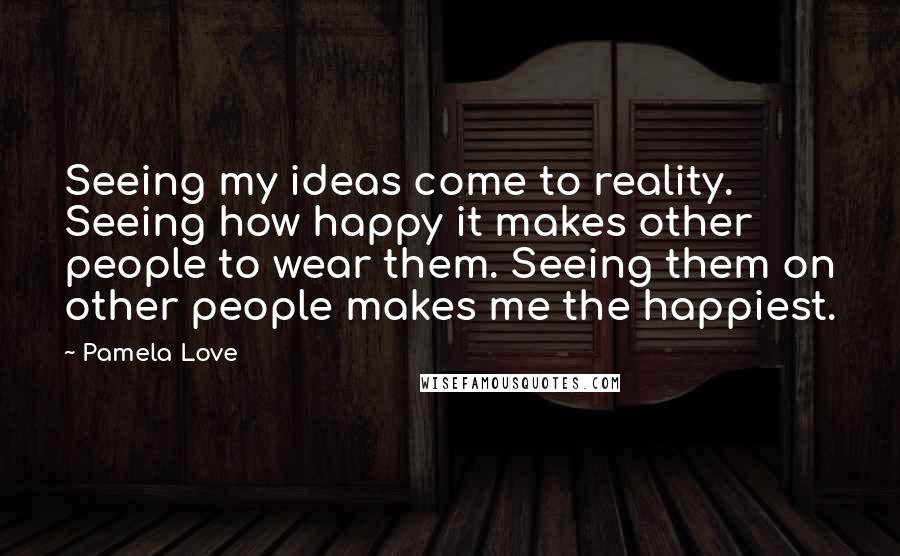 Pamela Love Quotes: Seeing my ideas come to reality. Seeing how happy it makes other people to wear them. Seeing them on other people makes me the happiest.