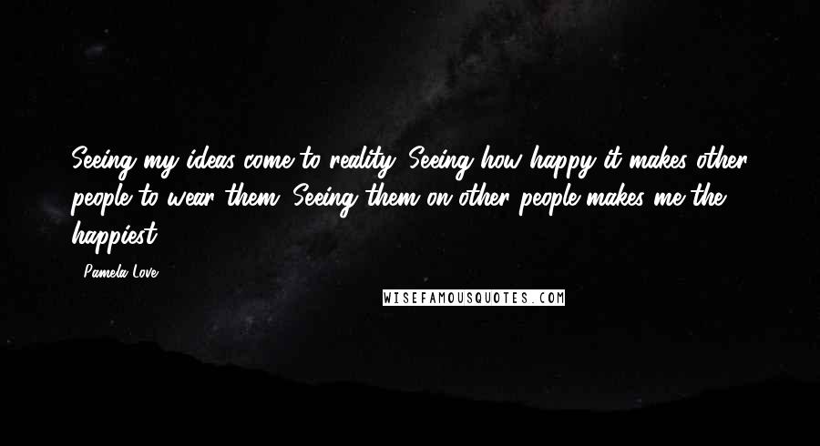 Pamela Love Quotes: Seeing my ideas come to reality. Seeing how happy it makes other people to wear them. Seeing them on other people makes me the happiest.