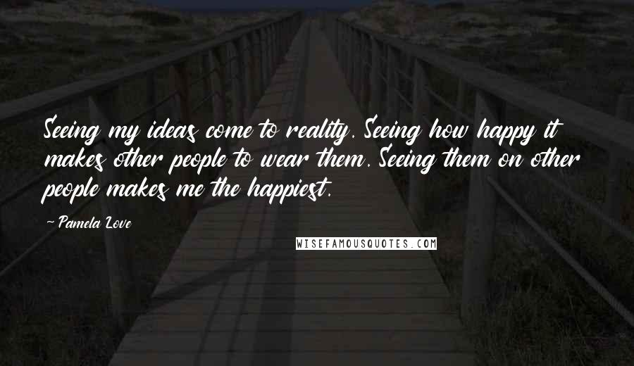 Pamela Love Quotes: Seeing my ideas come to reality. Seeing how happy it makes other people to wear them. Seeing them on other people makes me the happiest.