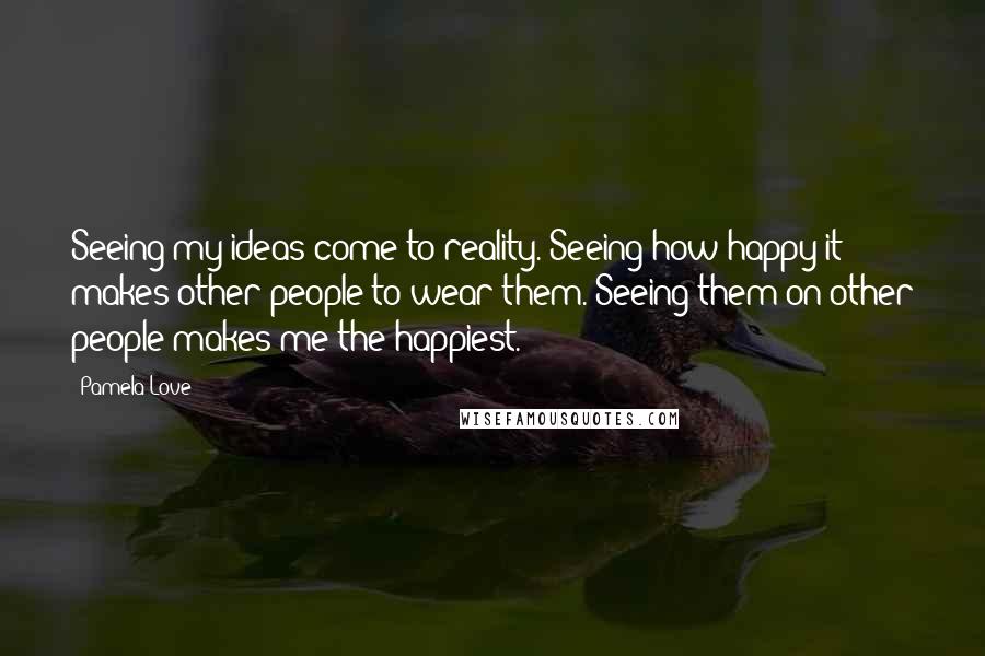 Pamela Love Quotes: Seeing my ideas come to reality. Seeing how happy it makes other people to wear them. Seeing them on other people makes me the happiest.