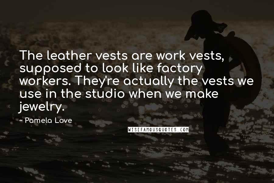 Pamela Love Quotes: The leather vests are work vests, supposed to look like factory workers. They're actually the vests we use in the studio when we make jewelry.