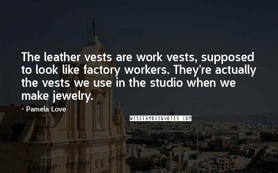 Pamela Love Quotes: The leather vests are work vests, supposed to look like factory workers. They're actually the vests we use in the studio when we make jewelry.