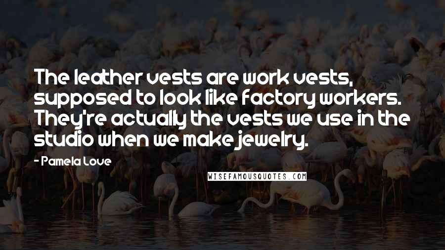 Pamela Love Quotes: The leather vests are work vests, supposed to look like factory workers. They're actually the vests we use in the studio when we make jewelry.