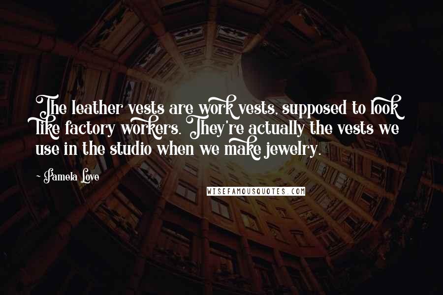 Pamela Love Quotes: The leather vests are work vests, supposed to look like factory workers. They're actually the vests we use in the studio when we make jewelry.