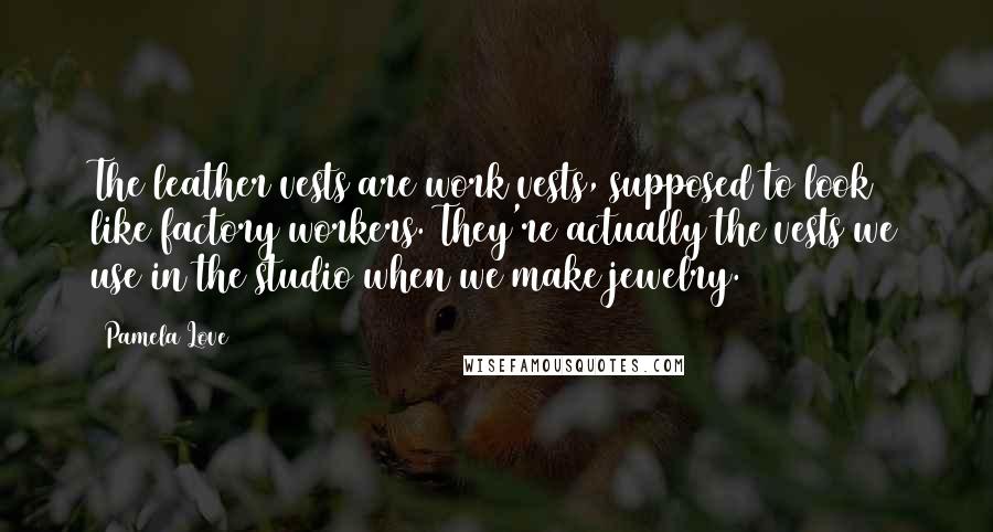 Pamela Love Quotes: The leather vests are work vests, supposed to look like factory workers. They're actually the vests we use in the studio when we make jewelry.