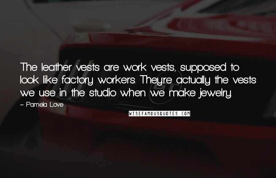 Pamela Love Quotes: The leather vests are work vests, supposed to look like factory workers. They're actually the vests we use in the studio when we make jewelry.