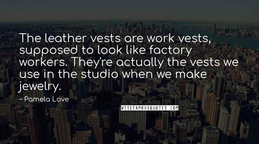 Pamela Love Quotes: The leather vests are work vests, supposed to look like factory workers. They're actually the vests we use in the studio when we make jewelry.