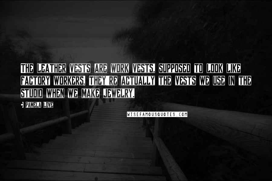 Pamela Love Quotes: The leather vests are work vests, supposed to look like factory workers. They're actually the vests we use in the studio when we make jewelry.