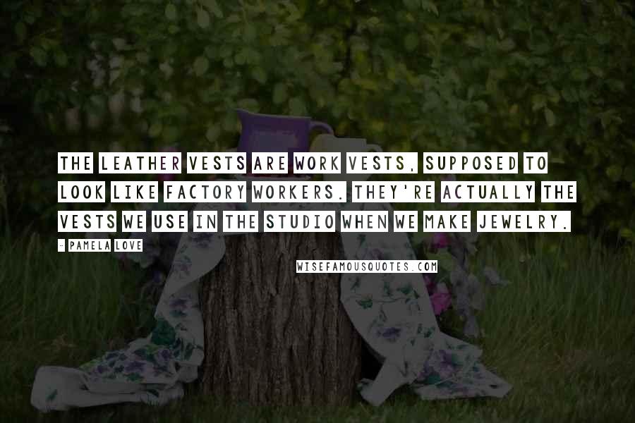 Pamela Love Quotes: The leather vests are work vests, supposed to look like factory workers. They're actually the vests we use in the studio when we make jewelry.